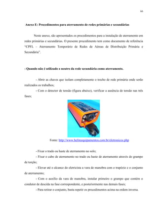 66
Anexo E: Procedimentos para aterramento de redes primárias e secundárias
Neste anexo, são apresentados os procedimentos para a instalação de aterramento em
redes primárias e secundárias. O presente procedimento tem como documento de referência
“CPFL – Aterramento Temporário de Redes de Aéreas de Distribuição Primária e
Secundária”.
- Quando não é utilizado o neutro da rede secundária como aterramento.
- Abrir as chaves que isolam completamente o trecho de rede primária onde serão
realizados os trabalhos;
- Com o detector de tensão (figura abaixo), verificar a ausência de tensão nas três
fases;
Fonte: http://www.heliteequipamentos.com.br/eletronicos.php
- Fixar o trado ou haste de aterramento no solo;
- Fixar o cabo de aterramento no trado ou haste de aterramento através do grampo
de torção;
- Elevar até o alcance do eletricista a vara de manobra com o trapézio e o conjunto
de aterramento;
- Com o auxílio da vara de manobra, instalar primeiro o grampo que contém o
condutor de descida na fase correspondente, e posteriormente nas demais fases;
- Para retirar o conjunto, basta repetir os procedimentos acima na ordem inversa.
 