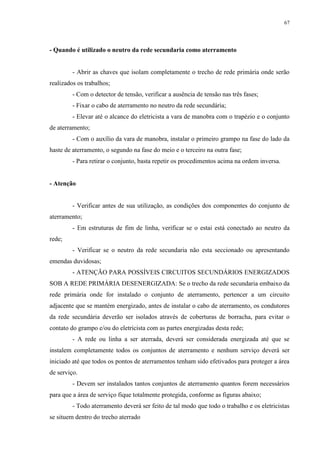 67
- Quando é utilizado o neutro da rede secundaria como aterramento
- Abrir as chaves que isolam completamente o trecho de rede primária onde serão
realizados os trabalhos;
- Com o detector de tensão, verificar a ausência de tensão nas três fases;
- Fixar o cabo de aterramento no neutro da rede secundária;
- Elevar até o alcance do eletricista a vara de manobra com o trapézio e o conjunto
de aterramento;
- Com o auxílio da vara de manobra, instalar o primeiro grampo na fase do lado da
haste de aterramento, o segundo na fase do meio e o terceiro na outra fase;
- Para retirar o conjunto, basta repetir os procedimentos acima na ordem inversa.
- Atenção
- Verificar antes de sua utilização, as condições dos componentes do conjunto de
aterramento;
- Em estruturas de fim de linha, verificar se o estai está conectado ao neutro da
rede;
- Verificar se o neutro da rede secundaria não esta seccionado ou apresentando
emendas duvidosas;
- ATENÇÃO PARA POSSÍVEIS CIRCUITOS SECUNDÁRIOS ENERGIZADOS
SOB A REDE PRIMÁRIA DESENERGIZADA: Se o trecho da rede secundaria embaixo da
rede primária onde for instalado o conjunto de aterramento, pertencer a um circuito
adjacente que se mantém energizado, antes de instalar o cabo de aterramento, os condutores
da rede secundária deverão ser isolados através de coberturas de borracha, para evitar o
contato do grampo e/ou do eletricista com as partes energizadas desta rede;
- A rede ou linha a ser aterrada, deverá ser considerada energizada até que se
instalem completamente todos os conjuntos de aterramento e nenhum serviço deverá ser
iniciado até que todos os pontos de aterramentos tenham sido efetivados para proteger a área
de serviço.
- Devem ser instalados tantos conjuntos de aterramento quantos forem necessários
para que a área de serviço fique totalmente protegida, conforme as figuras abaixo;
- Todo aterramento deverá ser feito de tal modo que todo o trabalho e os eletricistas
se situem dentro do trecho aterrado
 