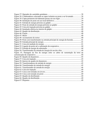 7
Figura 37: Operador do caminhão guindauto.........................................................................38
Figura 38: Colaboradores colocando as capas isolantes no poste a ser levantado.................38
Figura 39: Capas protetoras devidamente presas em seu lugar..............................................39
Figura 40: Instalação do poste em seu local definitivo..........................................................39
Figura 41: Entrada de energia próximo ao galpão .................................................................39
Figura 42: Poste de entrada de energia próximo ao galpão ...................................................39
Figura 43: Caixa de inspeção próxima ao galpão ..................................................................40
Figura 44: Instalação elétrica no interior do galpão...............................................................40
Figura 45: Quadro de distribuição..........................................................................................40
Figura 46: Fiação....................................................................................................................40
Figura 47: Motor ....................................................................................................................40
Figura 48: Acionamento do motor.........................................................................................40
Figura 49: Poste com transformador na entrada principal de energia da fazenda..................41
Figura 50: Entrada principal de energia.................................................................................41
Figura 51: Caixa de medição de energia................................................................................41
Figura 52: Ligação do poste até a subestação da cooperativa................................................44
Figura 53: Entrada de energia da subestação .........................................................................44
Figura 54: Transformador da entrada de energia de um dos silos .........................................44
Figura 55: Passagem de fios de energia entre os cabos de sustentação da torre de
comunicação da cooperativa ..................................................................................................44
Figura 56: Quadro de disjuntores...........................................................................................45
Figura 57: Caixa de inspeção .................................................................................................45
Figura 58: Interior do quadro de disjuntores..........................................................................45
Figura 59: Transformadores de entrada de energia................................................................45
Figura 60: Transformador de entrada de energia ...................................................................45
Figura 61: Transformador de entrada de energia ...................................................................46
Figura 62: Caixa de inspeção .................................................................................................49
Figura 63: Caixa com tomadas em árvore..............................................................................49
Figura 64: Caixa com tomada em poste.................................................................................49
Figura 65: Quadro de distribuição..........................................................................................49
Figura 66: Quadro de distribuição..........................................................................................49
Figura 67: Disjuntor ...............................................................................................................49
 