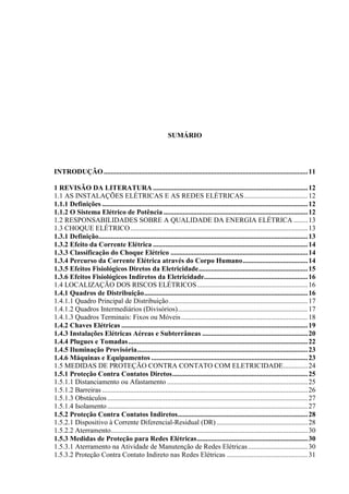 9
SUMÁRIO
INTRODUÇÃO....................................................................................................................11
1 REVISÃO DA LITERATURA ........................................................................................12
1.1 AS INSTALAÇÕES ELÉTRICAS E AS REDES ELÉTRICAS....................................12
1.1.1 Definições .....................................................................................................................12
1.1.2 O Sistema Elétrico de Potência ..................................................................................12
1.2 RESPONSABILIDADES SOBRE A QUALIDADE DA ENERGIA ELÉTRICA ........13
1.3 CHOQUE ELÉTRICO.....................................................................................................13
1.3.1 Definição.......................................................................................................................13
1.3.2 Efeito da Corrente Elétrica ........................................................................................14
1.3.3 Classificação do Choque Elétrico ..............................................................................14
1.3.4 Percurso da Corrente Elétrica através do Corpo Humano.....................................14
1.3.5 Efeitos Fisiológicos Diretos da Eletricidade..............................................................15
1.3.6 Efeitos Fisiológicos Indiretos da Eletricidade...........................................................16
1.4 LOCALIZAÇÃO DOS RISCOS ELÉTRICOS...............................................................16
1.4.1 Quadros de Distribuição.............................................................................................16
1.4.1.1 Quadro Principal de Distribuição...............................................................................17
1.4.1.2 Quadros Intermediários (Divisórios)..........................................................................17
1.4.1.3 Quadros Terminais: Fixos ou Móveis........................................................................18
1.4.2 Chaves Elétricas ..........................................................................................................19
1.4.3 Instalações Elétricas Aéreas e Subterrâneas ............................................................20
1.4.4 Plugues e Tomadas......................................................................................................22
1.4.5 Iluminação Provisória.................................................................................................23
1.4.6 Máquinas e Equipamentos .........................................................................................23
1.5 MEDIDAS DE PROTEÇÃO CONTRA CONTATO COM ELETRICIDADE..............24
1.5.1 Proteção Contra Contatos Diretos.............................................................................25
1.5.1.1 Distanciamento ou Afastamento ................................................................................25
1.5.1.2 Barreiras .....................................................................................................................26
1.5.1.3 Obstáculos..................................................................................................................27
1.5.1.4 Isolamento..................................................................................................................27
1.5.2 Proteção Contra Contatos Indiretos..........................................................................28
1.5.2.1 Dispositivo à Corrente Diferencial-Residual (DR)....................................................28
1.5.2.2 Aterramento................................................................................................................30
1.5.3 Medidas de Proteção para Redes Elétricas...............................................................30
1.5.3.1 Aterramento na Atividade de Manutenção de Redes Elétricas..................................30
1.5.3.2 Proteção Contra Contato Indireto nas Redes Elétricas ..............................................31
 