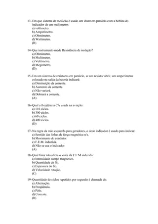 13- Em que sistema de medição é usado um shunt em paralelo com a bobina do
indicador de um multímetro:
a) voltímetro.
b) Amperímetro.
c) Ohmímetro.
d) Wattímetro.
(B)
14- Que instrumento mede Resistência de isolação?
a) Ohmimetro.
b) Multímetro.
c) Voltímetro.
d) Megometro.
(D)
15- Em um sistema de resistores em paralelo, se um resistor abrir, um amperímetro
colocado na saída da bateria indicará:
a) Diminuição da corrente.
b) Aumento da corrente.
c) Não variará.
d) Dobrará a corrente.
(A)
16- Qual a freqüência CA usada na aviação:
a) 110 ciclos.
b) 300 ciclos.
c) 60 ciclos.
d) 400 ciclos.
(D)
17- Na regra da mão esquerda para geradores, o dedo indicador é usado para indicar:
a) Sentido das linhas de força magnética n/s.
b) Movimento do condutor.
c) F.E.M. induzida.
d) Não se usa o indicador.
(A)
18- Qual fator não altera o valor da F.E.M induzida:
a) Intensidade campo magnético.
b) Quantidade de fio.
c) Espessura do fio.
d) Velocidade rotação.
(C)
19- Quantidade de ciclos repetidos por segundo é chamada de:
a) Alternação.
b) Freqüência.
c) Pólo.
d) Corrente.
(B)
 