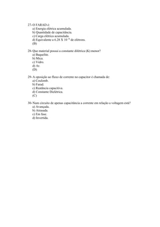 27- O FARAD é:
a) Energia elétrica acumulada.
b) Quantidade de capacitância.
c) Carga elétrica acumulada.
d) Equivalente a 6.28 X 10 18
de elétrons.
(B)
28- Que material possui a constante dilétrica (K) menor?
a) Baquelite.
b) Mica.
c) Vidro.
d) Ar.
(D)
29- A oposição ao fluxo de corrente no capacitor é chamada de:
a) Coulomb.
b) Farad.
c) Reatância capacitiva.
d) Constante Dielétrica.
(C)
30- Num circuito de apenas capacitância a corrente em relação a voltagem está?
a) Avançada.
b) Atrasada.
c) Em fase.
d) Invertida.
 