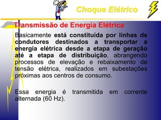 Choque Elétrico
Transmissão de Energia Elétrica
Basicamente está constituída por linhas de
condutores destinados a transportar a
energia elétrica desde a etapa de geração
até a etapa de distribuição, abrangendo
processos de elevação e rebaixamento de
tensão elétrica, realizados em subestações
próximas aos centros de consumo.
Essa energia é transmitida em corrente
alternada (60 Hz).
 
