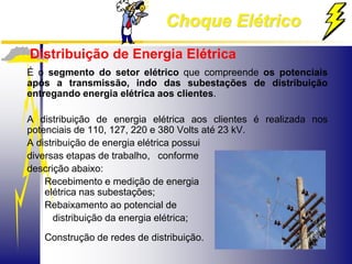 Choque Elétrico
Distribuição de Energia Elétrica
É o segmento do setor elétrico que compreende os potenciais
após a transmissão, indo das subestações de distribuição
entregando energia elétrica aos clientes.
A distribuição de energia elétrica aos clientes é realizada nos
potenciais de 110, 127, 220 e 380 Volts até 23 kV.
A distribuição de energia elétrica possui
diversas etapas de trabalho, conforme
descrição abaixo:
Recebimento e medição de energia
elétrica nas subestações;
Rebaixamento ao potencial de
distribuição da energia elétrica;
Construção de redes de distribuição.
 