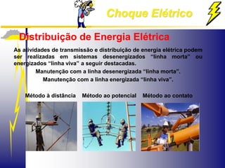 Choque Elétrico
Distribuição de Energia Elétrica
As atividades de transmissão e distribuição de energia elétrica podem
ser realizadas em sistemas desenergizados “linha morta” ou
energizados “linha viva” a seguir destacadas.
Manutenção com a linha desenergizada “linha morta”.
Manutenção com a linha energizada “linha viva”.
Método à distância Método ao potencial Método ao contato
 