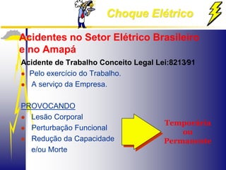 Choque Elétrico
Acidentes no Setor Elétrico Brasileiro
e no Amapá
Acidente de Trabalho Conceito Legal Lei:8213∕91
 Pelo exercício do Trabalho.
 A serviço da Empresa.
PROVOCANDO
 Lesão Corporal
 Perturbação Funcional
 Redução da Capacidade
e/ou Morte
Temporária
ou
Permanente
 