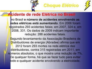 Choque Elétrico
Acidente de rede Elétrica no Brasil
no Brasil o número de acidentes envolvendo as
redes elétricas está aumentando. Em 2006 foram
registrados 293 acidentes fatais; em 2007, 324 e, em
2008, 331. Os dados de 2009 indicam importante
redução: 288 acidentes fatais.
Segundo levantamento da Associação Brasileira de
Distribuidores de energia (Abradee) afirma que em
2012 foram 293 mortes na rede elétrica das
distribuidoras, contra 315 registradas em 2011, em
números absolutos, o que mostra uma redução de 7%.
De qualquer forma, há que se fazer tudo para evitar
todo e qualquer acidente envolvendo a eletricidade.
 
