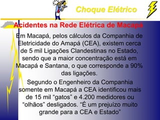 Choque Elétrico
Acidentes na Rede Elétrica de Macapá
Em Macapá, pelos cálculos da Companhia de
Eletricidade do Amapá (CEA), existem cerca
de 5 mil Ligações Clandestinas no Estado,
sendo que a maior concentração está em
Macapá e Santana, o que corresponde a 90%
das ligações.
Segundo o Engenheiro da Companhia
somente em Macapá a CEA identificou mais
de 15 mil “gatos” e 4.200 medidores ou
“olhãos” desligados. “É um prejuízo muito
grande para a CEA e Estado”
 
