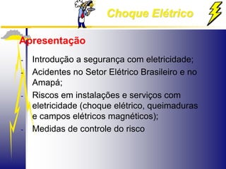 Choque Elétrico
Apresentação
- Introdução a segurança com eletricidade;
- Acidentes no Setor Elétrico Brasileiro e no
Amapá;
- Riscos em instalações e serviços com
eletricidade (choque elétrico, queimaduras
e campos elétricos magnéticos);
- Medidas de controle do risco
 