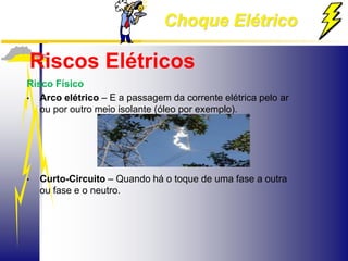 Choque Elétrico
Riscos Elétricos
Risco Físico
• Arco elétrico – E a passagem da corrente elétrica pelo ar
ou por outro meio isolante (óleo por exemplo).
• Curto-Circuito – Quando há o toque de uma fase a outra
ou fase e o neutro.
 