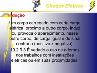 Choque Elétrico
Indução
Um corpo carregado com certa carga
elétrica, próximo a outro corpo, induz
ou provoca o aparecimento, nesse
outro corpo, de carga igual e de sinal
contrário (positivo x negativo).
10.2.9.3 É vedado o uso de adornos
nos trabalhos com instalações
elétricas ou em suas proximidades.
 