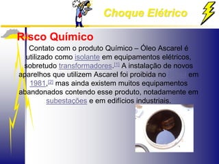 Choque Elétrico
Risco Químico
Contato com o produto Químico – Óleo Ascarel é
utilizado como isolante em equipamentos elétricos,
sobretudo transformadores.[1] A instalação de novos
aparelhos que utilizem Ascarel foi proibida no Brasil em
1981,[2] mas ainda existem muitos equipamentos
abandonados contendo esse produto, notadamente em
subestações e em edifícios industriais.
 