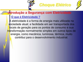 Choque Elétrico
Introdução a Segurança com Eletricidade
O que é Eletricidade ?
A eletricidade é a forma de energia mais utilizada na
sociedade atual; a facilidade em ser transportada dos
locais de geração para os pontos de consumo e sua
transformação normalmente simples em outros tipos de
energia, como mecânica, luminosa, térmica, muito
contribui para o desenvolvimento industrial.
 