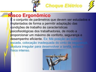 Choque Elétrico
Risco Ergonômico
É o conjunto de parâmetros que devem ser estudados e
implantados de forma a permitir adaptação das
condições de trabalho às características
psicofisiológicas dos trabalhadores, de modo a
proporcionar um máximo de conforto, segurança e
desempenho eficiente. Ex: Má posição ao subir na
escada, colocação inadequada do cinto de segurança,
postura irregular para desenvolver a tarefa, esforço
físico intenso.
 