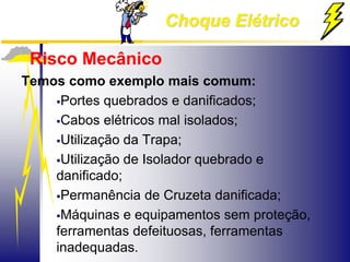 Choque Elétrico
Risco Mecânico
Temos como exemplo mais comum:
Portes quebrados e danificados;
Cabos elétricos mal isolados;
Utilização da Trapa;
Utilização de Isolador quebrado e
danificado;
Permanência de Cruzeta danificada;
Máquinas e equipamentos sem proteção,
ferramentas defeituosas, ferramentas
inadequadas.
 