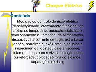 Choque Elétrico
Conteúdo
Medidas de controle do risco elétrico
(desenergização, aterramento funcional; de
proteção, temporário, equipotencialização,
seccionamento automático; da alimentação,
dispositivos a corrente de fuga, extra baixa
tensão, barreiras e invólucros, bloqueios e
impedimentos, obstáculos e anteparos,
isolamento das partes vivas, isolação dupla
ou reforçada, colocação fora do alcance,
separação elétrica);
 