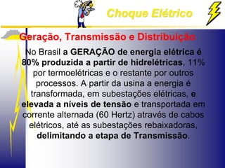 Choque Elétrico
Geração, Transmissão e Distribuição
No Brasil a GERAÇÃO de energia elétrica é
80% produzida a partir de hidrelétricas, 11%
por termoelétricas e o restante por outros
processos. A partir da usina a energia é
transformada, em subestações elétricas, e
elevada a níveis de tensão e transportada em
corrente alternada (60 Hertz) através de cabos
elétricos, até as subestações rebaixadoras,
delimitando a etapa de Transmissão.
 