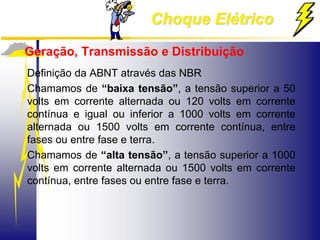Choque Elétrico
Geração, Transmissão e Distribuição
Definição da ABNT através das NBR
Chamamos de “baixa tensão”, a tensão superior a 50
volts em corrente alternada ou 120 volts em corrente
contínua e igual ou inferior a 1000 volts em corrente
alternada ou 1500 volts em corrente contínua, entre
fases ou entre fase e terra.
Chamamos de “alta tensão”, a tensão superior a 1000
volts em corrente alternada ou 1500 volts em corrente
contínua, entre fases ou entre fase e terra.
 