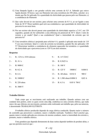 12. Uma lâmpada ligada a um gerador solicita uma corrente de 0,5 A. Sabendo que esteve
ligada durante 10 horas e que seu filamento tem uma resistência de 250 ohms, calcular: a) a
tensão que lhe foi aplicada; b) a quantidade de eletricidade que passou pelo seu filamento; c)
a condutância do filamento
13. Que valor deverá ter um resistor, para solicitar uma corrente de 0.5 A, ao ser ligado a uma
fonte de 30 V? Dizer também qual será sua condutância e que quantidade de eletricidade irá
percorre-lo em meia hora.
14. Por um resistor não deverá passar uma quantidade de eletricidade superior a 2.4 C, em 120
segundos, quando ele for submetido a uma diferença de potencial de 30 V. Qual o valor do
resistor a ser usado? Qual a sua condutância? Qual a intensidade da corrente que irá
percorre-lo?
15. Uma torradeira elétrica é projetada para solicitar 6 A, quando é aplicada uma tensão de 110
V aos seus terminais. Qual é o valor da corrente na torradeira, quando lhe são aplicados 120
V? Determinar também a condutância do elemento aquecedor da torradeira e a quantidade
de eletricidade que o percorreu (com os 120 V) em dois minutos.
Respostas
1 - R.: 125.6 x 1018 elétrons
2 - R.: 0.1 s
3 - R: 9000 C
4 - R: 0.2 A
5 - R: 6 A
6 - R: 54000 C
7 - R. 220 ohms
8 - R: 3000 V
9 - R.: 6 V324 C
10 - R: 0.5625 A
11 - R: 100 V
12 - R: 125 V 18000 C 0.004 S
13 - R.: 60 ohms 0.016 S 900 C
14 - R: 1.500 ohms0.0006 S 0,02 A
15 - R: 6.5 A 0.05 S 780 C
Trabalho Elétrico
Todo corpo que se movimenta está realizando um trabalho. Quando unimos com um
condutor dois pontos, entre os quais existe uma ddp, estabelece-se uma corrente elétrica, que nada
mais é do que elétrons em movimento, portanto estão realizando um trabalho que, pela sua natureza,
é denominado TRABALHO ELÉTRICO.
O trabalho elétrico produzido depende da carga elétrica conduzida. Quanto maior o número
de coulombs que percorrem o condutor, maior o trabalho realizado. Também é fácil concluir que,
quanto maior a tensão aplicada aos extremos do mesmo condutor, maior a intensidade da corrente e,
portanto, maior o trabalho elétrico.
Uma grandeza que depende diretamente de duas outras depende também do produto delas, o
que nos permite escrever que :
EQW =
Eletricidade Aplicada 10
 