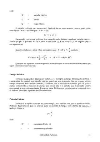 onde
W = trabalho elétrico
E = tensão
Q = carga elétrica
O trabalho realizado para transportar 1 Coulomb de um ponto a outro, entre os quais existe
uma ddp de 1 Volt, é definido por 1 JOULE (J) :
1 J = 1 V x 1 C
Da equação vista acima, podemos tirar outras fórmulas úteis no cálculo do trabalho elétrico.
Vimos que It=Q portanto EIt=W onde W em Joules (J), E em volts (V), I em ampéres (A) e t
em segundos (s).
Quando estudamos a lei de Ohm, aprendemos que : IRE = e
R
E
I = portanto :
t
R
E
t
R
E
EEItW ===
2
e tRIIRItEItW 2
=== .
Qualquer das equações estudadas permite a determinação de um trabalho elétrico, desde que
sejam conhecidos suas variáveis.
Energia Elétrica
Energia é a capacidade de produzir trabalho, por exemplo, a energia de uma pilha elétrica é
a capacidade de produzir um trabalho elétrico através de seus terminais. Ora, se o corpo só tem
energia enquanto pode realizar trabalho, é evidente que o máximo de trabalho que ele poderá
efetuar corresponde ao máximo de energia que possui, isto é, o trabalho que é realizado sempre
corresponde a uma certa quantidade de energia gasta. Definimos a energia gasta e consumida com
as mesmas unidades e equações do trabalho elétrico.
Potência Elétrica
Potência é a rapidez com que se gasta energia, ou a rapidez com que se produz trabalho.
Podemos dizer também que é a energia gasta na unidade de tempo. Sob a forma de equação, a
potência é igual a
t
P =
W
onde
W = energia em Joules (J)
t = tempo em segundos (s)
Eletricidade Aplicada 11
 