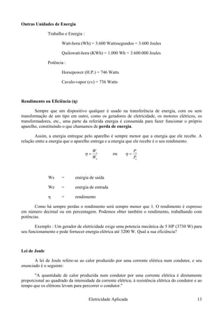 Outras Unidades de Energia
Trabalho e Energia :
Watt-hora (Wh) = 3.600 Wattssegundos = 3.600 Joules
Quilowatt-hora (KWh) = 1.000 Wh = 3.600.000 Joules
Potência :
Horsepower (H.P.) = 746 Watts
Cavalo-vapor (cv) = 736 Watts
Rendimento ou Eficiência (η)
Sempre que um dispositivo qualquer é usado na transferência de energia, com ou sem
transformação de um tipo em outro, como os geradores de eletricidade, os motores elétricos, os
transformadores, etc., uma parte da referida energia é consumida para fazer funcionar o próprio
aparelho, constituindo o que chamamos de perda de energia.
Assim, a energia entregue pelo aparelho é sempre menor que a energia que ele recebe. A
relação entre a energia que o aparelho entrega e a energia que ele recebe é o seu rendimento.
e
s
W
=η
W
ou
e
s
P
=η
P
Ws = energia de saída
We = energia de entrada
η = rendimento
Como há sempre perdas o rendimento será sempre menor que 1. O rendimento é expresso
em número decimal ou em percentagem. Podemos obter também o rendimento, trabalhando com
potências.
Exemplo : Um gerador de eletricidade exige uma potencia mecânica de 5 HP (3730 W) para
seu funcionamento e pode fornecer energia elétrica até 3200 W. Qual a sua eficiência?
Lei de Joule
A lei de Joule refere-se ao calor produzido por uma corrente elétrica num condutor, e seu
enunciado é o seguinte:
"A quantidade de calor produzida num condutor por uma corrente elétrica é diretamente
proporcional ao quadrado da intensidade da corrente elétrica; à resistência elétrica do condutor e ao
tempo que os elétrons levam para percorrer o condutor."
Eletricidade Aplicada 13
 