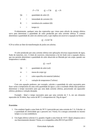 RIP 2
= RtIQc = 2
PtQc =
Qc = quantidade de calor (J)
I = intensidade de corrente (A)
R = resistência do condutor (Ω)
t = tempo (s)
Evidentemente, qualquer uma das expressões que vimos para cálculo da energia elétrica
serve para determinar a quantidade de calor produzida por uma corrente elétrica. É comum
determinar a quantidade de calor em calorias (cal), o que implica em escrever a equação na forma :
RtIQc 24.0= 2
0.24 se refere ao fator de transformação de joules em calorias.
O calor produzido por uma corrente elétrica tem aplicações diversas (aquecimento de água,
fusão de materiais, etc). A título de exercício, relacionemos a lei de Joule com a equação abaixo,
que nos permite determinar a quantidade de calor absorvida ou liberada por um corpo, quando sua
temperatura é variada :
θmcQc =
Qc = quantidade de calor (cal)
m = massa do corpo (g)
c = calor específico do material (tabelas)
θ = variação de temperatura (o
celsius)
Com esta equação podemos, por exemplo, calcular a quantidade de calor necessária para
fazer variar a temperatura de uma certa quantidade de água e, com o resultado obtido (Qc) podemos
determinar o tempo necessário para que uma dada corrente elétrica, percorrendo um aquecedor
elétrico, produza a variação desejada.
Exemplo : Qual o tempo necessário para que uma corrente de 2 A, em um elemento
aquecedor de 30 ohms, faça variar de 80° C a temperatura de 2 Kg de água?
Exercícios
1. Um condutor ligado a uma fonte de 50 V é percorrido por uma corrente de 2 A. Calcular: a)
a quantidade de eletricidade que o percorre em 3 horas; b) a energia consumida no mesmo
tempo e c) a sua condutância.
2. Um fogão elétrico solicita 6 A, quando é ligado a uma fonte de 110 V. Qual a despesa com o
seu funcionamento durante 5 horas, se a companhia cobra R$ 0.43 por kWh?
Eletricidade Aplicada 14
 