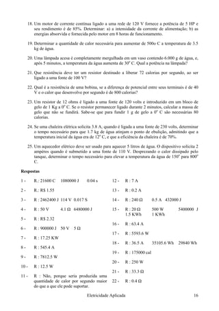 18. Um motor de corrente contínua ligado a uma rede de 120 V fornece a potência de 5 HP e
seu rendimento é de 85%. Determinar: a) a intensidade da corrente de alimentação; b) as
energias absorvida e fornecida pelo motor em 8 horas de funcionamento.
19. Determinar a quantidade de calor necessária para aumentar de 500o C a temperatura de 3.5
kg de água.
20. Uma lâmpada acesa é completamente mergulhada em um vaso contendo 6.000 g de água, e,
após 5 minutos, a temperatura da água aumenta de 30o
C. Qual a potência na lâmpada?
21. Que resistência deve ter um resistor destinado a liberar 72 calorias por segundo, ao ser
ligado a uma fonte de 100 V?
22. Qual é a resistência de uma bobina, se a diferença de potencial entre seus terminais é de 40
V e o calor que desenvolve por segundo é de 800 calorias?
23. Um resistor de 12 ohms é ligado a uma fonte de 120 volts e introduzido em um bloco de
gelo de 1 Kg a 0o
C. Se o resistor permanecer ligado durante 2 minutos, calcular a massa de
gelo que não se fundirá. Sabe-se que para fundir 1 g de gelo a 0o
C são necessárias 80
calorias.
24. Se uma chaleira elétrica solicita 3.8 A, quando é ligada a uma fonte de 230 volts, determinar
o tempo necessário para que 1.7 kg de água atinjam o ponto de ebulição, admitindo que a
temperatura inicial da água era de 12o
C, e que a eficiência da chaleira é de 70%.
25. Um aquecedor elétrico deve ser usado para aquecer 5 litros de água. O dispositivo solicita 2
ampéres quando é submetido a uma fonte de 110 V. Desprezando o calor dissipado pelo
tanque, determinar o tempo necessário para elevar a temperatura da água de 150o
para 800o
C.
Respostas
1 - R.: 21600 C 1080000 J 0.04 s
2 - R.: R$ 1.55
3 - R : 2462400 J 114 V 0.017 S
4 - R : 50 V 4.1 Ω 6480000 J
5 - R : R$ 2.32
6 - R : 900000 J 50 V 5 Ω
7 - R : 17.25 KW
8 - R : 545.4 A
9 - R : 7812.5 W
10 - R : 12.5 W
11 - R : Não, porque seria produzida uma
quantidade de calor por segundo maior
do que a que ele pode suportar.
12 - R : 7 A
13 - R : 0.2 A
14 - R : 240 Ω 0.5 A 432000 J
15 - R : 20 Ω 500 W 5400000 J
1.5 KWh 1 KWh
16 - R : 63.4 A
17 - R : 5593.6 W
18 - R : 36.5 A 35105.6 Wh 29840 Wh
19 - R : 175000 cal
20 - R : 250 W
21 - R : 33.3 Ω
22 - R : 0.4 Ω
Eletricidade Aplicada 16
 