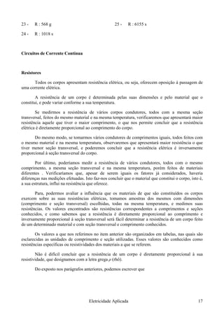 23 - R : 568 g 25 - R : 6155 s
24 - R : 1018 s
Circuitos de Corrente Contínua
Resistores
Todos os corpos apresentam resistência elétrica, ou seja, oferecem oposição à passagem de
uma corrente elétrica.
A resistência de um corpo é determinada pelas suas dimensões e pelo material que o
constitui, e pode variar conforme a sua temperatura.
Se medirmos a resistência de vários corpos condutores, todos com a mesma seção
transversal, feitos do mesmo material e na mesma temperatura, verificaremos que apresentará maior
resistência aquele que tiver o maior comprimento, o que nos permite concluir que a resistência
elétrica é diretamente proporcional ao comprimento do corpo.
Do mesmo modo, se tomarmos vários condutores de comprimentos iguais, todos feitos com
o mesmo material e na mesma temperatura, observaremos que apresentará maior resistência o que
tiver menor seção transversal, e poderemos concluir que a resistência elétrica é inversamente
proporcional à seção transversal do corpo.
Por último, poderíamos medir a resistência de vários condutores, todos com o mesmo
comprimento, a mesma seção transversal e na mesma temperatura, porém feitos de materiais
diferentes . Verificaríamos que, apesar de serem iguais os fatores já considerados, haveria
diferenças nas medições efetuadas. Isto faz-nos concluir que o material que constitui o corpo, isto é,
a sua estrutura, influi na resistência que oferece.
Para, podermos avaliar a influência que os materiais de que são constituídos os corpos
exercem sobre as suas resistências elétricas, tomamos amostras dos mesmos com dimensões
(comprimento e seção transversal) escolhidas, todas na mesma temperatura, e medimos suas
resistências. Os valores encontrados são resistências correspondentes a comprimentos e seções
conhecidos, e como sabemos que a resistência é diretamente proporcional ao comprimento e
inversamente proporcional à seção transversal será fácil determinar a resistência de um corpo feito
de um determinado material e com seção transversal e comprimento conhecidos.
Os valores a que nos referimos no item anterior são organizados em tabelas, nas quais são
esclarecidas as unidades de comprimento e seção utilizadas. Esses valores são conhecidos como
resistências específicas ou resistividades dos materiais a que se referem.
Não é difícil concluir que a resistência de um corpo é diretamente proporcional à sua
resistividade, que designamos com a letra grega ρ (rhô).
Do exposto nos parágrafos anteriores, podemos escrever que
Eletricidade Aplicada 17
 