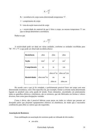 S
l
R t
t
ρ
=
Rt = resistência do corpo numa determinada temperatura "t".
1 = comprimento do corpo
S = área da seção transversal do corpo
ρt = resistividade do material de que é feito o corpo, na mesma temperatura "t" em
que se deseja determinar a resistência.
Deduz-se que
l
t
t =ρ
SR
A resistividade pode ser dada em várias unidades, conforme as unidades escolhidas para
"R", "S" e "l", o que pode ser observado na tabela abaixo:
Resistência ohm ohm ohm
Seção mm2
m2
cm2
Comprimento m m cm
Resistividade ohm.mm2
/m
ohm.m2
/m
ou
ohm.m
ohm.cm2
/cm
ou
ohm.cm
De acordo com o que já foi estudado, é perfeitamente possível fazer um corpo com uma
determinada resistência, com o fim específico de, por exemplo, limitar a corrente numa determinada
ligação ou produzir uma certa queda de tensão. Esses elementos, encontrados em praticamente
todos os aparelhos elétricos e eletrônicos, são os resistores, que são fabricados em formas e valores
diversos, bem como para dissipações variadas.
Como é óbvio, não é possível fabricar essas peças em todos os valores que possam ser
desejados pelos que projetam equipamentos elétricos ou eletrônicos, de modo que é necessário
combiná-los para obter os valores que são requeridos.
Associação de Resistores
Essa combinação ou associação de resistores pode ser efetuada de três modos:
• em série
Eletricidade Aplicada 18
 
