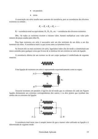 • em paralelo
• mista
A associação em série resulta num aumento de resistência, pois as resistências dos diversos
resistores se somam :
⋅⋅⋅⋅+++= 321 RRRRt
Rt = resistência total ou equivalente; R1, R2, R3, etc. = resistências dos diversos resistores.
Obs.: Se todos os resistores tiverem o mesmo valor, bastará multiplicar esse valor pelo
número de peças usadas para obter Rt.
Para ligar resistores em série é necessário unir um dos terminais de um deles a um dos
terminais do outro. A resistência total é a que existe entre os terminais livres.
Se fossem três ou mais resistores em série, ligaríamos todos eles de modo a constituírem um
único caminho para qualquer coisa que tivesse de se deslocar de um extremo ao outro da ligação.
A resistência elétrica de um resistor ou de um corpo qualquer é simbolizada da seguinte
maneira:
Uma ligação de resistores em série é representada esquematicamente como se segue:
orrespondentes dos outros, e os dois pontos que resultam das
uniões são os extremos da ligação:
caso é sempre menor do que o menor valor utilizado na ligação e é
determinada do seguinte modo:
R1
R2
R3
A
B
Associar resistores em paralelo é ligá-los de tal modo que os extremos de cada um fiquem
ligados diretamente aos extremos c
R1
R2
R3
A B
A resistência total neste
Eletricidade Aplicada 19
 