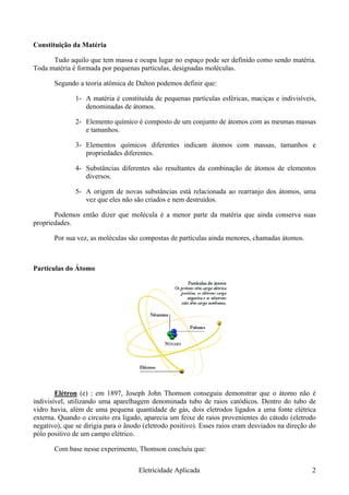 Constituição da Matéria
Tudo aquilo que tem massa e ocupa lugar no espaço pode ser definido como sendo matéria.
Toda matéria é formada por pequenas partículas, designadas moléculas.
Segundo a teoria atômica de Dalton podemos definir que:
1- A matéria é constituída de pequenas partículas esféricas, maciças e indivisíveis,
denominadas de átomos.
2- Elemento químico é composto de um conjunto de átomos com as mesmas massas
e tamanhos.
3- Elementos químicos diferentes indicam átomos com massas, tamanhos e
propriedades diferentes.
4- Substâncias diferentes são resultantes da combinação de átomos de elementos
diversos.
5- A origem de novas substâncias está relacionada ao rearranjo dos átomos, uma
vez que eles não são criados e nem destruídos.
Podemos então dizer que molécula é a menor parte da matéria que ainda conserva suas
propriedades.
Por sua vez, as moléculas são compostas de partículas ainda menores, chamadas átomos.
Partículas do Átomo
Elétron (e) : em 1897, Joseph John Thomson conseguiu demonstrar que o átomo não é
indivisível, utilizando uma aparelhagem denominada tubo de raios catódicos. Dentro do tubo de
vidro havia, além de uma pequena quantidade de gás, dois eletrodos ligados a uma fonte elétrica
externa. Quando o circuito era ligado, aparecia um feixe de raios provenientes do cátodo (eletrodo
negativo), que se dirigia para o ânodo (eletrodo positivo). Esses raios eram desviados na direção do
pólo positivo de um campo elétrico.
Com base nesse experimento, Thomson concluiu que:
Eletricidade Aplicada 2
 