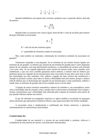 ⋅⋅⋅⋅+++=
321 RRRRt
1111
Quando trabalhamos com apenas dois resistores, podemos usar a expressão abaixo, derivada
da anterior:
21
21
RR
Rt
+
=
RR
Quando todos os resistores tem valores iguais, basta dividir o valor de um deles pelo número
de peças utilizadas na associação:
n
R
Rt =
R = valor de um dos resistores iguais
n = quantidade de elementos usados na associação
Mas, como poderia ser explicada a diminuição de resistência resultante da associação em
paralelo?
Tentaremos responder a esta pergunta. Se os terminais de um resistor fossem ligados aos
terminais de um gerador, os elétrons que saíssem de um terminal do gerador para o outro disporiam
apenas de um caminho, com uma determinada resistência, e a intensidade da corrente seria limitada
a um certo valor. Se em seguida ligássemos outro resistor do mesmo modo, outro caminho seria
estabelecido, e por esse novo caminho passariam outros elétrons; o número total de elétrons que
poderiam passar por segundo de um terminal para outro seria maior do que antes, pois seria a soma
das intensidades nos dois caminhos. Ora, embora a ligação de outro resistor não modificasse a
situação no primeiro resistor, para todos os efeitos a dificuldade total seria menor, porque o número
total de elétrons que se deslocariam por segundo de um terminal para o outro aumentaria, embora a
tensão entre os terminais do gerador não tivesse mudado (rever a lei de ohm).
A ligação de outros resistores aumentaria o número de caminhos e, em conseqüência, maior
seria a intensidade total da corrente; como a tensão entre os dois pontos considerados seria sempre a
mesma, concluiríamos que a dificuldade total oferecida pelo conjunto de resistores seria menor do
que quando tínhamos apenas um resistor.
O que foi afirmado nos parágrafos anteriores se aplica também à associação de quaisquer
outros elementos que apresentem resistência elétrica e que sejam associados nas formas estudadas.
A associação mista é simplesmente a combinação das formas anteriores, e apresenta
simultaneamente as características mencionadas.
Condutividade (K)
Condutividade de um material é o inverso da sua resistividade e, portanto, refere-se à
condutância de uma amostra do mesmo, com dimensões determinadas:
Eletricidade Aplicada 20
 