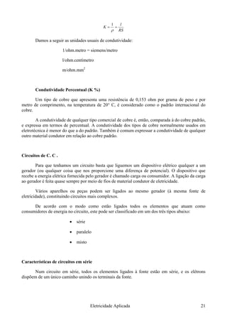 RS
K ==
ρ
l1
Damos a seguir as unidades usuais de condutividade:
1/ohm.metro = siemens/metro
l/ohm.centímetro
m/ohm.mm2
Condutividade Percentual (K %)
Um tipo de cobre que apresenta uma resistência de 0,153 ohm por grama de peso e por
metro de comprimento, na temperatura de 20° C, é considerado como o padrão internacional do
cobre.
A condutividade de qualquer tipo comercial de cobre é, então, comparada à do cobre padrão,
e expressa em termos de percentual. A condutividade dos tipos de cobre normalmente usados em
eletrotécnica é menor do que a do padrão. Também é comum expressar a condutividade de qualquer
outro material condutor em relação ao cobre padrão.
Circuitos de C. C .
Para que tenhamos um circuito basta que liguemos um dispositivo elétrico qualquer a um
gerador (ou qualquer coisa que nos proporcione uma diferença de potencial). O dispositivo que
recebe a energia elétrica fornecida pelo gerador é chamado carga ou consumidor. A ligação da carga
ao gerador é feita quase sempre por meio de fios de material condutor de eletricidade.
Vários aparelhos ou peças podem ser ligados ao mesmo gerador (à mesma fonte de
eletricidade), constituindo circuitos mais complexos.
De acordo com o modo como estão ligados todos os elementos que atuam como
consumidores de energia no circuito, este pode ser classificado em um dos três tipos abaixo:
• série
• paralelo
• misto
Características de circuitos em série
Num circuito em série, todos os elementos ligados à fonte estão em série, e os elétrons
dispõem de um único caminho unindo os terminais da fonte.
Eletricidade Aplicada 21
 