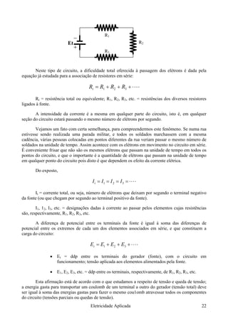 à passagem dos elétrons é dada pela
equação já estudada para a associação de resistores em série:
R1
R2
R3
Et
Neste tipo de circuito, a dificuldade total oferecida
⋅⋅⋅⋅+++= 321 RRRRt
Rt = resistência total ou equivalente; R1, R2, R3, etc. = resistências dos diversos resistores
ligados à fonte.
o, isto é, em qualquer
seção do circuito estará passando o mesmo número de elétrons por segundo.
de de tempo
em qualquer ponto do circuito pois disto é que dependem os efeito da corrente elétrica.
Do exposto,
A intensidade da corrente é a mesma em qualquer parte do circuit
Vejamos um fato com certa semelhança, para compreendermos este fenômeno. Se numa rua
estivesse sendo realizada uma parada militar, e todos os soldados marchassem com a mesma
cadência, várias pessoas colocadas em pontos diferentes da rua veriam passar o mesmo número de
soldados na unidade de tempo. Assim acontece com os elétrons em movimento no circuito em série.
É conveniente frisar que não são os mesmos elétrons que passam na unidade de tempo em todos os
pontos do circuito, e que o importante é a quantidade de elétrons que passam na unida
⋅⋅⋅⋅==== 321 IIIIt
It = corrente total, ou seja, número de elétrons que deixam por segundo o terminal negativo
da fonte (ou que chegam por segundo ao terminal positivo da fonte).
adas à corrente ao passar pelos elementos cujas resistências
são, respectivamente, R1, R2, R3, etc.
extremos de cada um dos elementos associados em série, e que constituem a
carga do circuito:
I1, 12, I3, etc. = designações d
A diferença de potencial entre os terminais da fonte é igual à soma das diferenças de
potencial entre os
⋅⋅⋅⋅+++= 321 EEEEt
• uito em
funcionamento; tensão aplicada aos elementos alimentados pela fonte.
• E1, E2, E3, etc. = ddp entre os terminais, respectivamente, de R1, R2, R3, etc.
esmo cou1omb atravessar todos os componentes
do circuito (tensões parciais ou quedas de tensão).
Et = ddp entre os terminais do gerador (fonte), com o circ
Esta afirmação está de acordo com o que estudamos a respeito de tensão e queda de tensão;
a energia gasta para transportar um coulomb de um terminal a outro do gerador (tensão total) deve
ser igual à soma das energias gastas para fazer o m
Eletricidade Aplicada 22
 