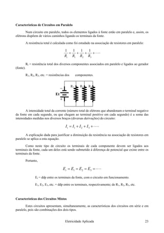 Características de Circuitos em Paralelo
Num circuito em paralelo, todos os elementos ligados à fonte estão em paralelo e, assim, os
elétrons dispõem de vários caminhos ligando os terminais da fonte.
A resistência total é calculada como foi estudado na associação de resistores em paralelo:
⋅⋅⋅⋅+++=
321 RRRRt
1111
Rt = resistência total dos diversos componentes associados em paralelo e ligados ao gerador
(fonte).
R1, R2, R3, etc. = resistências dos componentes.
R1 R2 R3
Et
A intensidade total da corrente (número total de elétrons que abandonam o terminal negativo
da fonte em cada segundo, ou que chegam ao terminal positivo em cada segundo) é a soma das
intensidades medidas nos diversos braços (diversas derivações) do circuito:
⋅⋅⋅⋅+++= 321 IIIIt
A explicação dada para justificar a diminuição da resistência na associação de resistores em
paralelo se aplica a esta equação.
Como neste tipo de circuito os terminais de cada componente devem ser ligados aos
terminais da fonte, cada um deles está sendo submetido à diferença de potencial que existe entre os
terminais da fonte.
Portanto,
⋅⋅⋅⋅==== 321 EEEEt
Et = ddp entre os terminais da fonte, com o circuito em funcionamento.
E1, E2, E3, etc. = ddp entre os terminais, respectivamente; de R1, R2, R3, etc.
Características dos Circuitos Mistos
Estes circuitos apresentam, simultaneamente, as características dos circuitos em série e em
paralelo, pois são combinações dos dois tipos.
Eletricidade Aplicada 23
 