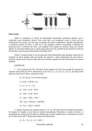 R7
R2 R3
Et
R1
R4
R5
R6
Observações
Todos os geradores ou fontes de alimentação apresentam resistência própria, que é
conhecida como resistência interna. Esse valor deve ser computado como se fosse um dos
componentes do circuito, em série com o conjunto dos outros componentes. Quando consideramos
a resistência interna da fonte, o valor de Et (em qualquer circuito) corresponde à diferença de
potencial entre os terminais da fonte, sem qualquer coisa ligada aos mesmos (fonte em circuito
aberto). É necessário lembrar que a energia gasta para levar um coulomb de um terninal ao outro da
fonte inclui, a parcela gasta internamente na própria fonte .
Assim. é comum limitar o uso da expressão força eletromotriz para designar a ddp entre os
terminais da fonte quando nada está ligado aos mesmos; a força eletromotriz de uma fonte é,
portanto, sempre maior do que a ddp entre seus terminais, quando ela está alimentando um circuito
qualquer.
EXEMPLOS:
1 - Três resistores (10, 30 e 50 ohms) foram ligados em série. Em seguida foi aplicada ao
conjunto uma tensão de 270 V. Determinar: a) Rt; b) It, I1, I2, I3; c) Et, E1, E2, E3; d) energia total
gasta no circuito em 3 horas; e) potencia em R3
Rt = R1+R2+R3=10+30+50=90 ohms
It = Et/Rt = 270/90 = 3 A
It = I1 = I2 = I3 = 3 A
E1 = I1R1 = 3x10 = 30 V
E2 = I2R2 = 3x30 = 90 V
E3 = I3R3 = 3x50 = 150 V
Wt = EtItt = 270x3x3 = 2430 Wh
P3 = E3I3 = 150x3 = 450 W
2 - Quatro resistores de, respectivamente, 2, 4, 12 e 60 ohms foram associados em paralelo.
O conjunto foi ligado a uma fonte de tensão desconhecida. Determinar a tensão da fonte e a
intensidade da corrente que ela fornece, sabendo que a tensão medida entre os terminais do resistor
de 12 ohms foi de 240 V. Determinar ainda a resistência total.
Et = E1 = E2 = E3 = E4 = 240 V
Eletricidade Aplicada 24
 