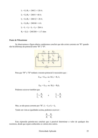 I1 = E1/R1 = 240/2 = 120 A
I2 = E2/R2 = 240/4 = 60 A
I3 = E3/R3 = 240/12 = 20 A
I4 = E4/R4 = 240/60 = 4 A
It = I1 + I2 + I3 + I4 = 204 A
Rt = Et/It = 240/204 = 1.17 ohm
Ponte de Wheatstone
Se observarmos a figura abaixo, poderemos concluir que não existe corrente em "R" quando
não há diferença de potencial entre "B" e "D".
Para que "B'" e "D" tenham o mesmo potencial é necessário que :
EAB = EAD ou R1I1 = R3 I3
e
EBC = ECD ou R2I2 = R4I4
Podemos escrever também que
2
4
4
2
RI
=
RI
e
1
3
3
1
RI
=
RI
Mas, se não passa corrente por "R", I1 = I2 e I3 = I4.
Tendo em vista as igualdades acima, podemos escrever :
2
4
1
3
RR
=
RR
Esta expressão permite-nos concluir que é possível determinar o valor de qualquer dos
resistores, desde que sejam conhecidos os valores dos outros.
Eletricidade Aplicada 25
 