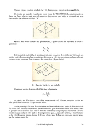 Quando existe a condição estudada (IR = O), dizemos que o circuito está em equilíbrio.
O circuito em questão é conhecido como ponte de WHEATSTONE, principalmente na
forma da figura abaixo, onde um galvanômetro (instrumento que indica a existência de uma
corrente elétrica) substitui o resistor "R".
Quando não passar corrente no galvanômetro, a ponte estará em equilíbrio e haverá a
igualdade :
2
4
1
3
RR
=
RR
Este circuito é muito útil e de grande precisão para a medição de resistências. Utilizando um
resistor variável em um dos braços, podemos determinar o valor de um resistor qualquer colocado
em outro braço, mantendo fixos os valores dos outros dois. (figura abaixo).
R3 = Resistor Variável e seu símbolo
O valor do resistor desconhecido (X) é dado pela equação :
1
32
R
X =
RR
As pontes de Wheatstone comerciais apresentam-se sob diversos aspectos, porém seu
princípio de funcionamento é o apresentado acima.
Ainda para experiências e demonstrações em laboratório temos a ponte de Wheatstone de
fio : sobre uma tábua de comprimento aproximadamente igual a um metro temos dois bornes, entre
os quais há um fio estirado. Este fio é de diâmetro uniforme e cada pedaço do mesmo tem a mesma
resistência que qualquer outro pedaço de comprimento igual. Ainda sobre a tábua, e paralelamente
ao fio referido acima, há uma lâmina de bronze sobre a qual desliza um cursor, ao mesmo tempo
que faz contato com o fio.
Eletricidade Aplicada 26
 