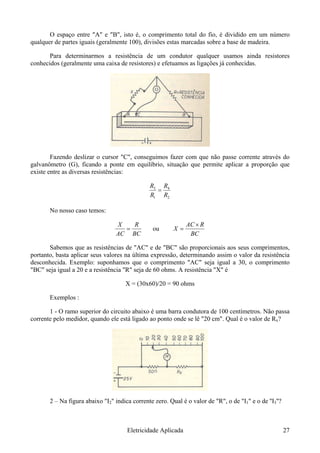 O espaço entre "A" e "B", isto é, o comprimento total do fio, é dividido em um número
qualquer de partes iguais (geralmente 100), divisões estas marcadas sobre a base de madeira.
Para determinarmos a resistência de um condutor qualquer usamos ainda resistores
conhecidos (geralmente uma caixa de resistores) e efetuamos as ligações já conhecidas.
Fazendo deslizar o cursor "C", conseguimos fazer com que não passe corrente através do
galvanômetro (G), ficando a ponte em equilíbrio, situação que permite aplicar a proporção que
existe entre as diversas resistências:
2
4
1
3
RR
=
RR
No nosso caso temos:
BCAC
=
RX
ou
BC
X
RAC ×
=
Sabemos que as resistências de "AC" e de "BC" são proporcionais aos seus comprimentos,
portanto, basta aplicar seus valores na última expressão, determinando assim o valor da resistência
desconhecida. Exemplo: suponhamos que o comprimento "AC" seja igual a 30, o comprimento
"BC" seja igual a 20 e a resistência "R" seja de 60 ohms. A resistência "X" é
X = (30x60)/20 = 90 ohms
Exemplos :
1 - O ramo superior do circuito abaixo é uma barra condutora de 100 centímetros. Não passa
corrente pelo medidor, quando ele está ligado ao ponto onde se lê "20 cm". Qual é o valor de Rx?
2 – Na figura abaixo "I2" indica corrente zero. Qual é o valor de "R", o de "I1" e o de ''I3''?
Eletricidade Aplicada 27
 
