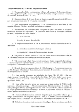 Problemas Circuitos de CC em série, em paralelo e mistos
1 - Um aquecedor elétrico consiste de duas bobinas, cada uma com 40 ohms de resistência.
As bobinas podem ser ligadas em série ou em paralelo. Calcular o calor produzido em cada caso,
em 5 minutos. A tensão da fonte é de 120 V.
2 - Quantos resistores de 40 ohms devem ser ligados em paralelo a uma fonte de 120 volts,
para fornecer calor numa razão de 864 calorias por segundo?
3 - Três condutores de, respectivamente, 2, 4 e 6 ohms podem ser associados de oito
maneiras diferentes. Calcular a resistência equivalente em cada caso.
4 - Dois resistores, um deles de 60 ohms, são ligados em série a uma bateria de resistência
desprezível. A corrente no circuito é de 1.2 A. Quando um outro resistor de 100 ohms é adicionado
em série, a corrente cai para 0.6 A. Calcular:
a) f. e. m. da bateria;
b) o valor do resistor desconhecido.
5 - 20 lâmpadas incandescentes, de 100 W, funcionam em paralelo sob a tensão de 120 V.
Determinar:
a) a intensidade da corrente solicitada pelo conjunto;
b) a resistência (a quente) do filamento de cada lâmpada.
6 - Um gerador de corrente contínua de 120 V tem 4 ohms de resistência interna. Sendo de
10 A a corrente fornecida, calcular a resistência do circuito externo.
7 - Três resistores de 4, 3 e 2 ohms, respectivamente, são ligados em paralelo. Sabendo que
a corrente que percorre o primeiro é de 3 A, calcular as correntes nos outros dois, a tensão aplicada
ao conjunto e a corrente total solicitada.
8 - Havendo disponíveis apenas resistores de 1000 ohms para 0.1 A, e sendo necessário um
de 200 ohms para utilização num dado circuito, indicar a maneira de associá-los e a corrente total
máxima permissível no circuito.
9 - Num circuito retangular, as resistências dos lados AB, BC, CD e DA são,
respectivamente, 5 ohms, 2 ohms, 6 ohms e 1 ohm. Os vértices D e B estão ligados por um resistor
de 8 ohms. Calcular as correntes através dos diversos resistores, quando uma ddp de 25 V é
aplicada aos pontos A e B.
10 - Uma turbina hidráulica aciona um gerador de corrente contínua de 75 HP. Sendo
necessária a utilização de energia a 1500 metros de distância, determinar o número do condutor de
cobre padrão para efetuar o seu transporte, com uma perda admissível de 8%, sabendo que a tensão
na estação geradora (considerada constante) é de 600 V. (Determinada a seção do condutor, o
número pode ser obtido numa tabela de fios).
11 - Numa instalação residencial existem 5 lâmpadas iguais em paralelo. Sabendo que a
energia total consumida pelo conjunto, depois de 3 horas, é de 0.9 kWh, calcular a corrente que
cada lâmpada solicita e a resistênda total do conjunto. A tensão aplicada ao conjunto é de 100 V.
12 - Calcular os ítens abaixo, referentes ao circuito da figura abaixo, sabendo que a potência
Eletricidade Aplicada 28
 
