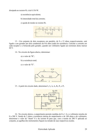 dissipada no resistor R1 é de 0.156 W:
a) resistência equivalente;
b) intensidade total da corrente;
c) queda de tensão no resistor R1
13 - Um conjunto de dois receptores em paralelo, de 8 e 12 ohms respectivamente, está
ligado a um gerador por dois condutores de 0.6 ohm (cada) de resistência. Calcular a corrente em
cada receptor e a fornecida pelo gerador, quando um voltímetro ligado aos terminais deste marcar
60 V.
14 - No circuito da figura abaixo, determinar:
a) o valor de "R";
b) a resistência total;
c) o valor de "E".
15 - A partir do circuito dado, determinar It, I2, I6, I8, Rt, Pt, e P3
16 - No circuito abaixo, o amperímetro permite medidas de 0 a 1 A e o voltímetro tensões de
0 a 200 V. Sendo de 2 ohms a resistência interna do amperímetro e de 100 ohms a do voltímetro,
determinar o valor do "shunt" S e do resistor R para que, com a tensão de 200 V aplicada ao
conjunto, as agulhas dos instrumentos fiquem na metade de suas respectivas escalas.
Eletricidade Aplicada 29
 