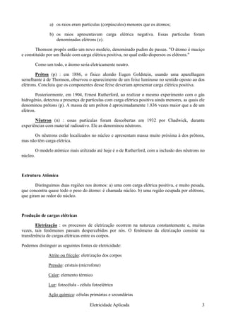a) os raios eram partículas (corpúsculos) menores que os átomos;
b) os raios apresentavam carga elétrica negativa. Essas particulas foram
denominadas elétrons (e).
Thomson propôs então um novo modelo, denominado pudim de passas. "O átomo é maciço
e constituído por um fluído com carga elétrica positiva, no qual estão dispersos os elétrons."
Como um todo, o átomo seria eletricamente neutro.
Próton (p) : em 1886, o físico alemão Eugen Goldstein, usando uma aparelhagem
semelhante à de Thomson, observou o aparecimento de um feixe luminoso no sentido oposto ao dos
elétrons. Concluiu que os componentes desse feixe deveriam apresentar carga elétrica positiva.
Posteriormente, em 1904, Ernest Rutherford, ao realizar o mesmo experimento com o gás
hidrogênio, detectou a presença de partículas com carga elétrica positiva ainda menores, as quais ele
denominou prótons (p). A massa de um próton é aproximadamente 1.836 vezes maior que a de um
elétron.
Nêutron (n) : essas partículas foram descobertas em 1932 por Chadwick, durante
experiências com material radioativo. Ele as denominou nêutrons.
Os nêutrons estão localizados no núcleo e apresentam massa muito próxima à dos prótons,
mas não têm carga elétrica.
O modelo atômico mais utilizado até hoje é o de Rutherford, com a inclusão dos nêutrons no
núcleo.
Estrutura Atômica
Distinguimos duas regiões nos átomos: a) uma com carga elétrica positiva, e muito pesada,
que concentra quase todo o peso do átomo: é chamada núcleo. b) uma região ocupada por elétrons,
que giram ao redor do núcleo.
Produção de cargas elétricas
Eletrização : os processos de eletrização ocorrem na natureza constantemente e, muitas
vezes, tais fenômenos passam despercebidos por nós. O fenômeno da eletrização consiste na
transferência de cargas elétricas entre os corpos.
Podemos distinguir as seguintes fontes de eletricidade:
Atrito ou fricção: eletrização dos corpos
Pressão: cristais (microfone)
Calor: elemento térmico
Luz: fotocélula - célula fotoelétrica
Ação química: células primárias e secundárias
Eletricidade Aplicada 3
 