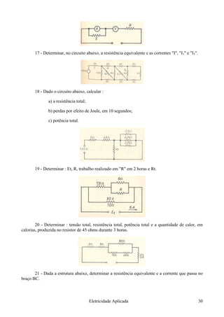 17 - Determinar, no circuito abaixo, a resistência equivalente e as correntes "I", "I1" e "I5".
18 - Dado o circuito abaixo, calcular :
a) a resistência total;
b) perdas por efeito de Joule, em 10 segundos;
c) potência total.
19 - Determinar : Et, R, trabalho realizado em "R" em 2 horas e Rt.
20 - Determinar : tensão total, resistência total, potência total e a quantidade de calor, em
calorias, produzida no resistor de 45 ohms durante 3 horas.
21 - Dada a estrutura abaixo, determinar a resistência equivalente e a corrente que passa no
braço BC.
Eletricidade Aplicada 30
 