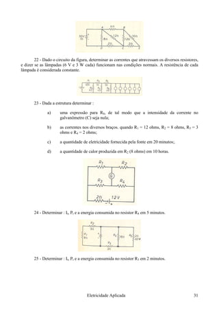 22 - Dado o circuito da figura, determinar as correntes que atravessam os diversos resistores,
e dizer se as lâmpadas (6 V e 3 W cada) funcionam nas condições normais. A resistência de cada
lâmpada é considerada constante.
23 - Dada a estrutura determinar :
a) uma expressão para R4, de tal modo que a intensidade da corrente no
galvanômetro (C) seja nula;
b) as correntes nos diversos braços. quando R1 = 12 ohms, R2 = 8 ohms, R3 = 3
ohms e R4 = 2 ohms;
c) a quantidade de eletricidade fornecida pela fonte em 20 minutos;.
d) a quantidade de calor produzida em R2 (8 ohms) em 10 horas.
24 - Determinar : It, Pt e a energia consumida no resistor R4 em 5 minutos.
25 - Determinar : It, Pt e a energia consumida no resistor R3 em 2 minutos.
Eletricidade Aplicada 31
 