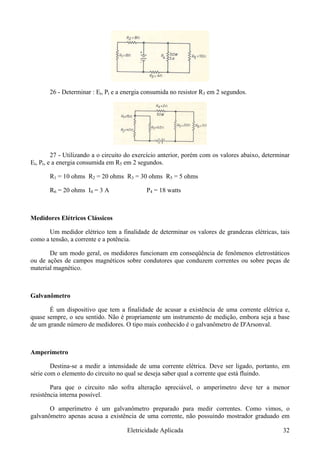 26 - Determinar : Et, Pt e a energia consumida no resistor R3 em 2 segundos.
27 - Utilizando a o circuito do exercício anterior, porém com os valores abaixo, determinar
Et, Pt, e a energia consumida em R5 em 2 segundos.
R1 = 10 ohms R2 = 20 ohms R3 = 30 ohms R5 = 5 ohms
R6 = 20 ohms I4 = 3 A P4 = 18 watts
Medidores Elétricos Clássicos
Um medidor elétrico tem a finalidade de determinar os valores de grandezas elétricas, tais
como a tensão, a corrente e a potência.
De um modo geral, os medidores funcionam em conseqüência de fenômenos eletrostáticos
ou de ações de campos magnéticos sobre condutores que conduzem correntes ou sobre peças de
material magnético.
Galvanômetro
É um dispositivo que tem a finalidade de acusar a existência de uma corrente elétrica e,
quase sempre, o seu sentido. Não é propriamente um instrumento de medição, embora seja a base
de um grande número de medidores. O tipo mais conhecido é o galvanômetro de D'Arsonval.
Amperímetro
Destina-se a medir a intensidade de uma corrente elétrica. Deve ser ligado, portanto, em
série com o elemento do circuito no qual se deseja saber qual a corrente que está fluindo.
Para que o circuito não sofra alteração apreciável, o amperímetro deve ter a menor
resistência interna possível.
O amperímetro é um galvanômetro preparado para medir correntes. Como vimos, o
galvanômetro apenas acusa a existência de uma corrente, não possuindo mostrador graduado em
Eletricidade Aplicada 32
 
