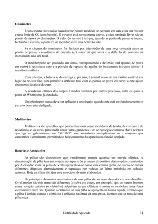 Ohmímetro
É um circuito constituído basicamente por um medidor de corrente em série com um resistor
e uma fonte de CC (uma bateria). O circuito está normalmente aberto, e seus terminais livres são as
pontas de prova do ohmímetro. O valor do resistor é tal que, quando as pontas de prova se tocam,
fechando o circuito, o ponteiro do medidor sofre uma deflexão total.
Se o circuito do ohmímetro for fechado por intermédio de uma peça colocada entre as
pontas de prova, a resistência do circuito será maior do que antes e a deflexão do ponteiro do
instrumento não será total.
O medidor pode ser graduado em ohms, correspondendo a deflexão total (pontas de prova
em curto) à resistência zero e a posição de repouso da agulha do instrumento (circuito aberto) à
resistência infinita.
Com o tempo, a bateria se descarrega e, por isso, é normal o uso de um resistor variável em
lugar do resistor fixo, para permitir a deflexão total com as pontas de prova em curto; a este ajuste
chamamos de ajuste do zero.
A resistência elétrica dos corpos é medida também por outros processos, entre os quais a
ponte de Wheatstone, já estudada.
Um ohmímetro nunca deve ser aplicado a um circuito quando este está em funcionamento; o
circuito deve estar desligado.
Multímetro
Multímetros são aparelhos que podem funcionar como medidores de tensão, de corrente e de
resistência, e, às vezes, para medir ainda outras grandezas. Isto se consegue com uma chave seletora
que liga ao galvanômetro um "SHUNT", uma resistência multiplicadora ou o conjunto que
caracteriza o ohmímetro, permitindo o funcionamento do aparelho na função desejada.
Baterias e Associações
As pilhas são dispositivos que transformam energia química em energia elétrica. A
denominação de pilha tem sua origem no aspecto do primeiro dispositivo desta espécie, construído
por Alexandre Volta. A pilha de Volta apresentava-se como uma coluna (pilha) de discos de metais
diferentes, dispostos alternadamente e separados por rodelas de feltro embebida em solução
química. Hoje as pilhas não têm esse aspecto e são mais elaboradas.
Os principais elementos constituintes de uma pilha são os seus eletrodos e o seu eletrólito.
Os e1etrodos são dois materiais diferentes (o cobre e o zinco, por exemplo) que, ao serem imersos
numa solução química (o eletrólito) adquirem cargas elétricas e assim se estabelece uma força
eletromotriz entre eles. Quando o eletrólito de uma pilha se apresenta na forma líquida, dizemos que
a pilha é úmida; quando o eletrólito é aplicado na forma de uma pasta, dizemos que se trata de uma
pilha seca.
Eletricidade Aplicada 34
 