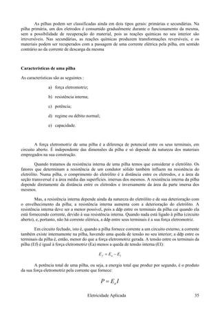 As pilhas podem ser classificadas ainda em dois tipos gerais: primárias e secundárias. Na
pilha primária, um dos eletrodos é consumido gradualmente durante o funcionamento da mesma,
sem a possibilidade de recuperação do material, pois as reações químicas no seu interior são
irreversíveis. Nas secundárias, as reações químicas produzem transformações reversíveis, e os
materiais podem ser recuperados com a passagem de uma corrente elétrica pela pilha, em sentido
contrário ao da corrente de descarga da mesma
Características de uma pilha
As características são as seguintes :
a) força eletromotriz;
b) resistência interna;
c) potência;
d) regime ou débito normal;
e) capacidade.
A força eletromotriz de uma pilha é a diferença de potencial entre os seus terminais, em
circuito aberto. É independente das dimensões da pilha e só depende da natureza dos materiais
empregados na sua construção.
Quando tratamos da resistência interna de uma pilha temos que considerar o eletrólito. Os
fatores que determinam a resistência de um condutor sólido também influem na resistência do
eletrólito. Numa pilha, o comprimento do eletrólito é a distância entre os eletrodos, e a área da
seção transversal é a área média das superfícies. imersas dos mesmos. A resistência interna da pilha
depende diretamente da distância entre os eletrodos e inversamente da área da parte imersa dos
mesmos.
Mas, a resistência interna depende ainda da natureza do eletrólito e de sua deterioração com
o envelhecimento da pilha; a resistência interna aumenta com a deterioração do eletrólito. A
resistência interna deve ser a menor possível, pois a ddp entre os terminais da pilha cai quando ela
está fornecendo corrente, devido à sua resistência interna. Quando nada está ligado à pilha (circuito
aberto), e, portanto, não há corrente elétrica, a ddp entre seus terminais é a sua força eletromotriz.
Em circuito fechado, isto é, quando a pilha fornece corrente a um circuito externo, a corrente
também existe internamente na pilha, havendo uma queda de tensão no seu interior; a ddp entre os
terminais da pilha é, então, menor do que a força eletromotriz gerada. A tensão entre os terminais da
pilha (Ef) é igual à força eletromotriz (Ea) menos a queda de tensão interna (EI):
Iaf EEE −=
A potência total de uma pilha, ou seja, a energia total que produz por segundo, é o produto
da sua força eletromotriz pela corrente que fornece:
IEP a=
Eletricidade Aplicada 35
 