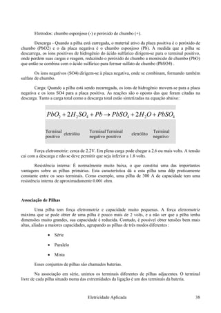 Eletrodos: chumbo esponjoso (-) e peróxido de chumbo (+).
Descarga - Quando a pilha está carregada, o material ativo da placa positiva é o peróxido de
chumbo (PbO2) e o da placa negativa é o chumbo esponjoso (Pb). À medida que a pilha se
descarrega, os íons positivos de hidrogênio do ácido sulfúrico dirigem-se para o terminal positivo,
onde perdem suas cargas e reagem, reduzindo o peróxido de chumbo a monóxido de chumbo (PbO)
que então se combina com o ácido sulfúrico para formar sulfato de chumbo (PbSO4) .
Os íons negativos (SO4) dirigem-se à placa negativa, onde se combinam, formando também
sulfato de chumbo.
Carga: Quando a pilha está sendo recarregada, os íons de hidrogênio movem-se para a placa
negativa e os íons SO4 para a placa positiva. As reações são o oposto das que foram citadas na
descarga. Tanto a carga total como a descarga total estão sintetizadas na equação abaixo:
424422 22 PbSOOHPbSOPbSOHPbO ++→++
Terminal
positivo
eletrólito
Terminal
negativo
Terminal
positivo
eletrólito
Terminal
negativo
Força eletromotriz: cerca de 2.2V. Em plena carga pode chegar a 2.6 ou mais volts. A tensão
cai com a descarga e não se deve permitir que seja inferior a 1.8 volts.
Resistência interna: É normalmente muito baixa, o que constitui uma das importantes
vantagens sobre as pilhas primárias. Esta característica dá a esta pilha uma ddp praticamente
constante entre os seus terminais. Como exemplo, uma pilha de 300 A de capacidade tem uma
resistência interna de aproximadamente 0.001 ohm.
Associação de Pilhas
Uma pilha tem força eletromotriz e capacidade muito pequenas. A força eletromotriz
máxima que se pode obter de uma pilha é pouco mais de 2 volts, e a não ser que a pilha tenha
dimensões muito grandes, sua capacidade é reduzida. Contudo, é possível obter tensões bem mais
altas, aliadas a maiores capacidades, agrupando as pilhas de três modos diferentes :
• Série
• Paralelo
• Mista
Esses conjuntos de pilhas são chamados baterias.
Na associação em série, unimos os terminais diferentes de pilhas adjacentes. O terminal
livre de cada pilha situado numa das extremidades da ligação é um dos terminais da bateria.
Eletricidade Aplicada 38
 