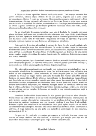 Magnetismo: princípio do funcionamento dos motores e geradores elétricos.
A fricção ou atrito é a principal fonte de eletricidade estática. Toda vez que atritamos dois
corpos diferentes, retira-se alguns elétrons de um dos corpos, enquanto que o outro corpo
aprisionará estes elétrons. O corpo que aprisionou elétrons aquiriu uma carga elétrica positiva. Esse
deslocamento de elétrons é provocado pelo aquecimento dos corpos durante o atrito, o que provoca
uma aceleração na velocidade dos elétrons, aumentando a força centrífuga, possibilitando a sua fuga
do orbital. Algumas substâncias que facilmente produzem eletricidde estática são: vidro, âmbar,
abinite, ceras, flanelas, sedas, nylon, rayon, etc.
Se um cristal feito de quartzo, turmalina e dos sais de Rochelle for colocado entre duas
placas metálicas e aplicarmos uma pressão sobre elas, obteremos uma carga elétrica produzida por
pressão. Nas duas superfícies planas são criadas cargas elétricas diferentes por causa da pressão. O
uso da pressão como fonte de eletricidade é largamente observado em aparelhos de pequena
potência, como por exemplo nos toca-discos, nos telefones e nos microfones.
Outro método de se obter eletricidade é a conversão direta do calor em eletricidade, pelo
aquecimento de uma junção de dois metais diferentes. Se um fio de cobre e outro de constantan
forem torcidos juntos, de modo a formar uma junção, ao aquecermos esta junção produziremos uma
carga elétrica. A quantidade de carga elétrica produzida dependerá da diferença de temperatura
entre a junção e a outra extremidade dos metais. Quanto maior for a diferença de temperatura, maior
será a carga produzida.
Uma função desse tipo é denominada elemento térmico e produzirá eletricidade enquanto o
calor estiver sendo aplicado. Os elementos térmicos não fornecem grandes quantidades de carga, e,
assim sendo, não podem ser empregados na obtenção de potência elétrica.
Eles são usados normalmente em combinação com instrumentos termoindicadores para a
apresentação visual direta da temperatura em graus. Sua aplicação maior é nos pirômetros dos
fornos de altas temperaturas. Certas substâncias, ao serem atingidas pela luz, são capazes de
conduzir ou produzir as cargas elétricas com certa facilidade. Em resumo: convertem energia
luminosa em cargas elétricas. Destes efeitos, o mais utilizado é o da produção de cargas elétricas
pela fotocélula, que ocorrerá quando o material sensível da mesma for exposto á luz. A fotocélula é
um conjunto metálico, composto de três camadas de forma circular, sendo uma de ferro, a outra de
material translúcido ou transparente, que permite a passagem de luz, e a camada do centro de uma
liga de selênio. A luz passa pelo material transparente ou translúcido, atinge o selênio, que gera uma
corrente elétrica entre as camadas. Se ligarmos um medidor a esse conjunto poderemos medir a
corrente produzida.
Uma fonte de eletricidade de uso comum é a ação química que ocorre nas pilhas e baterias.
Numa solução de ácido sulfúrico e sais de baixa concentração (eletrólito) estão imersas placas de
cobre e zinco. Ligando estes materiais externamente por um condutor, e observando através de um
instrumento de medição, constatamos que esse elemento galvânico é uma fonte de eletricidade.
Exemplo: A pilha seca compõe-se de um recipiente de zinco, que é a placa negativa, de um bastão
de carbono servindo como placa positiva e uma solução pastosa de cloreto de amônia constituindo o
eletrólito. A força eletromotriz de uma pilha seca depende da combinação dos dois materiais,
geralmente é de 1,5 V.
No processo de eletrização por contato para ocorrer a eletrização devemos colocar em
contato um corpo condutor com um eletrizado, a eletrização por indução prova que não há
necessidade de ocorrer esse contato para que o corpo contador torne eletrizado.
Eletricidade Aplicada 4
 