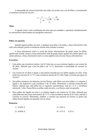 A intensidade da corrente fornecida será então, de acordo com a lei de Ohm, e considerando
a resistência externa do circuito :
Rnr
n
Rnr
R
n
r
I
+
=
+
=
+
=
neee
Mista
A ligação mista é uma combinação dos dois tipos já estudados e apresenta simultaneamente
as característica mencionadas nos parágrafos anteriores.
Pilhas em oposição
Quando ligamos pilhas em série, e qualquer uma delas é invertida, a força eletromotriz total
sofre uma redução, porém a resistência interna total continua a mesma.
A força eletromotriz total é a soma das forças eletromotrizes do grupo maior de pilhas,
agindo num sentido, menos a força eletromotriz total do grupo menor agindo em sentido oposto, em
outras palavras, a força eletromotriz total é a soma algébrica das diversas forças eletromotrizes.
Exercícios
1 Uma pilha cuja resistência interna é de 0.5 ohm tem os seus terminais ligados a um resistor de
40 ohms. Sabendo que a fem da pilha é de 1.4 V, determinar a intensidade da corrente no
resistor.
2 Um resistor de 10 ohms é ligado a uma bateria formada por seis pilhas ligadas em série. Cada
pilha tem uma fem de 1.5 V e uma resistência interna de 0.2 ohm. Qual a corrente que passa no
resistor?
3 Seis pilhas primárias são dispostas em três fileiras, cada fileira com duas pilhas, e o conjunto é
ligado a um dispositivo cuja resistência é de 10 ohms. Determinar a corrente fornecida pela
bateria, sabendo que cada pilha tem as seguintes características: fem de 1.5 V e resistência
interna de 1 ohm. Numa fileira as pilhas estão em série, e as fileiras estão em paralelo.
4 Doze pilhas são ligadas em série e o conjunto ligado a um resistor de 18 ohms. Sabendo que
cada pilha tem uma força eletromotriz de 1.5 V e uma resistência interna de 0.5 ohm, calcular a
corrente no circuito. Determinar, também, a corrente que passaria no resistor se quatro das
pilhas fossem ligadas em oposição com as outras.
Respostas
1) 0.3456 A
2) 0.8036 A
3) 0.28 A
4) 0.75 A 0.25 A
Eletricidade Aplicada 40
 